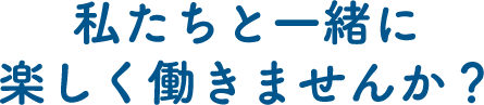 私たちと一緒に楽しく働きませんか？